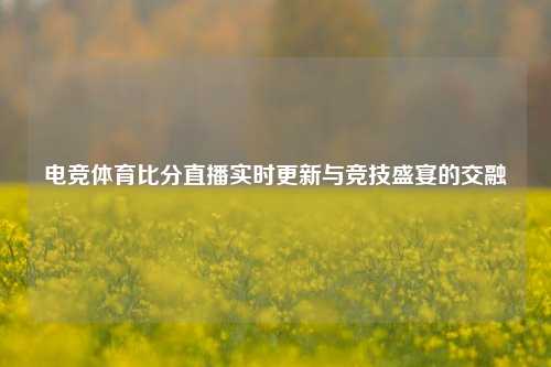 电竞体育比分直播实时更新与竞技盛宴的交融