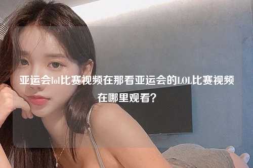亚运会lol比赛视频在那看亚运会的LOL比赛视频在哪里观看？