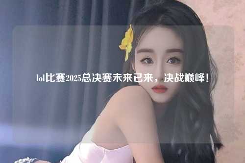 lol比赛2025总决赛未来已来，决战巅峰！