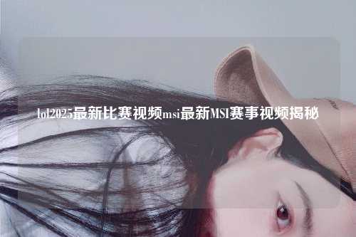 lol2025最新比赛视频msi最新MSI赛事视频揭秘