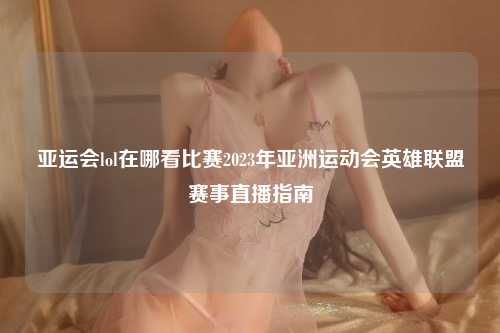 亚运会lol在哪看比赛2023年亚洲运动会英雄联盟赛事直播指南