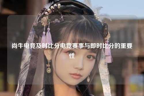 尚牛电竞及时比分电竞赛事与即时比分的重要性