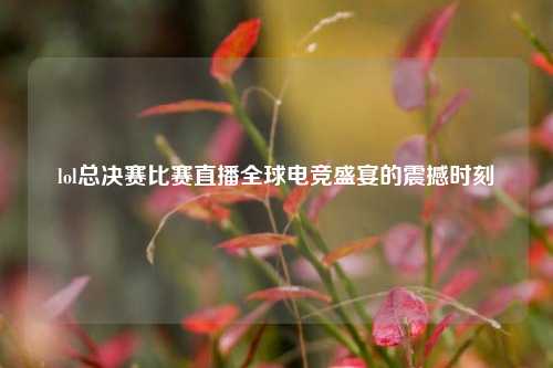 lol总决赛比赛直播全球电竞盛宴的震撼时刻