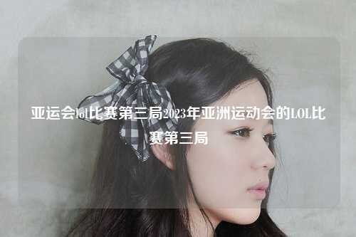 亚运会lol比赛第三局2023年亚洲运动会的LOL比赛第三局