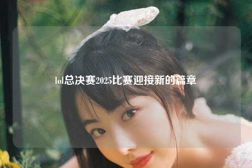 lol总决赛2025比赛迎接新的篇章