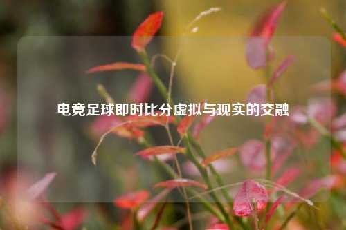 电竞足球即时比分虚拟与现实的交融
