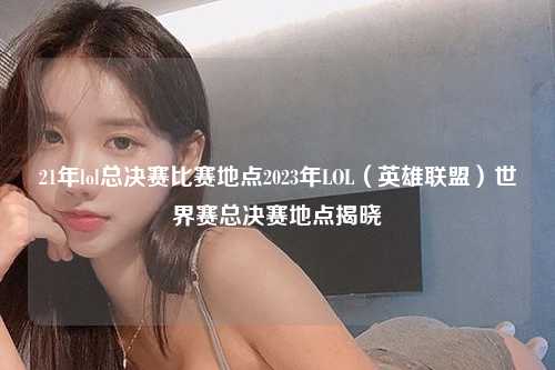 21年lol总决赛比赛地点2023年LOL（英雄联盟）世界赛总决赛地点揭晓