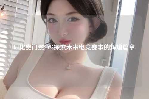 lol比赛门票2025探索未来电竞赛事的辉煌篇章