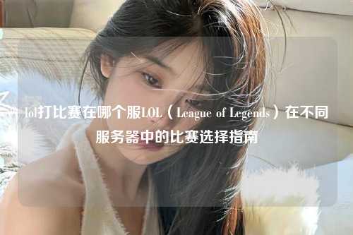 lol打比赛在哪个服LOL（League of Legends）在不同服务器中的比赛选择指南