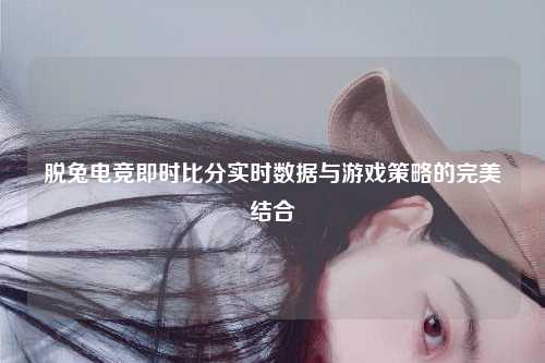 脱兔电竞即时比分实时数据与游戏策略的完美结合