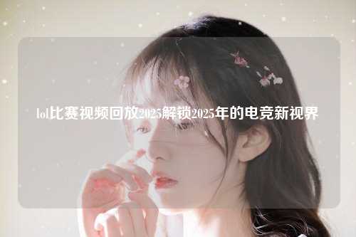 lol比赛视频回放2025解锁2025年的电竞新视界