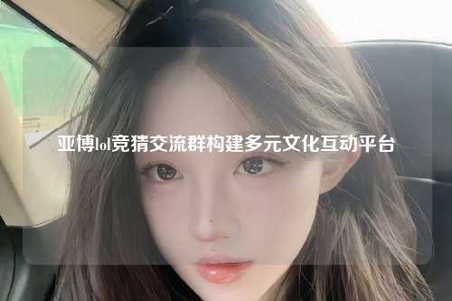 亚博lol竞猜交流群构建多元文化互动平台