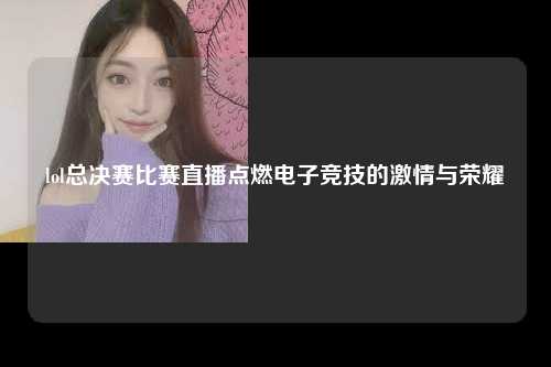 lol总决赛比赛直播点燃电子竞技的激情与荣耀