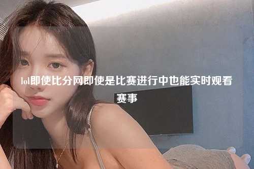 lol即使比分网即使是比赛进行中也能实时观看赛事
