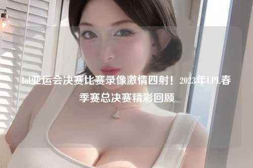 lol亚运会决赛比赛录像激情四射！2023年LPL春季赛总决赛精彩回顾