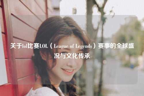 关于lol比赛LOL（League of Legends）赛事的全球盛况与文化传承