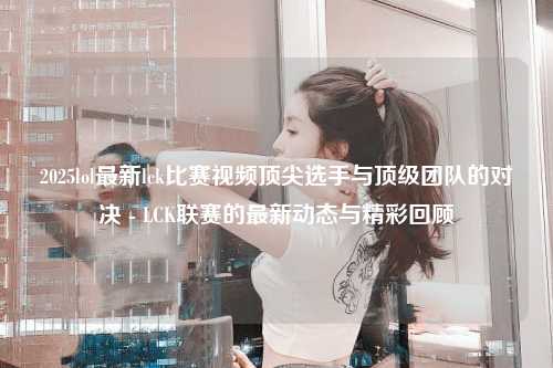2025lol最新lck比赛视频顶尖选手与顶级团队的对决 - LCK联赛的最新动态与精彩回顾