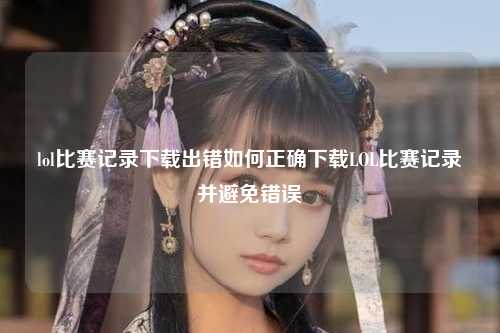 lol比赛记录下载出错如何正确下载LOL比赛记录并避免错误