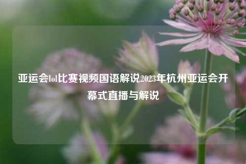 亚运会lol比赛视频国语解说2023年杭州亚运会开幕式直播与解说