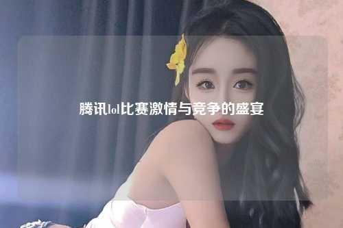 腾讯lol比赛激情与竞争的盛宴