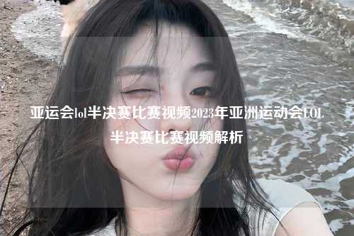 亚运会lol半决赛比赛视频2023年亚洲运动会LOL半决赛比赛视频解析