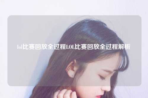 lol比赛回放全过程LOL比赛回放全过程解析