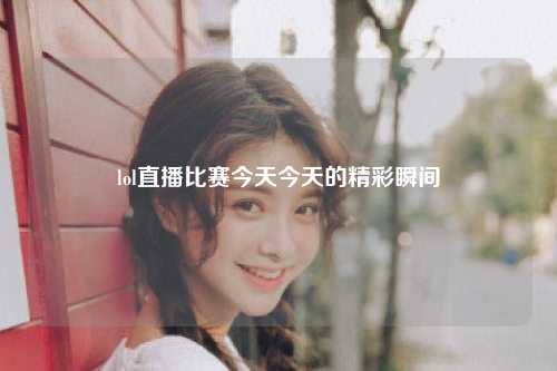 lol直播比赛今天今天的精彩瞬间