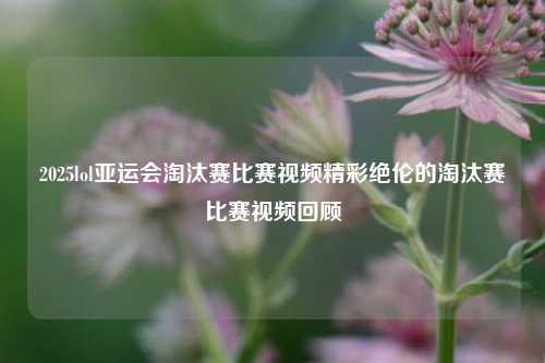 2025lol亚运会淘汰赛比赛视频精彩绝伦的淘汰赛比赛视频回顾