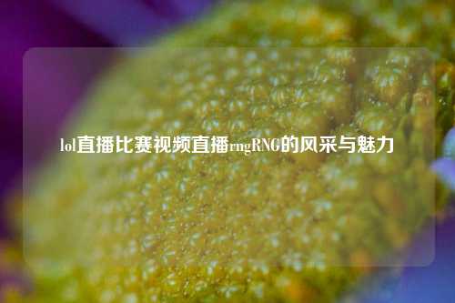 lol直播比赛视频直播rngRNG的风采与魅力