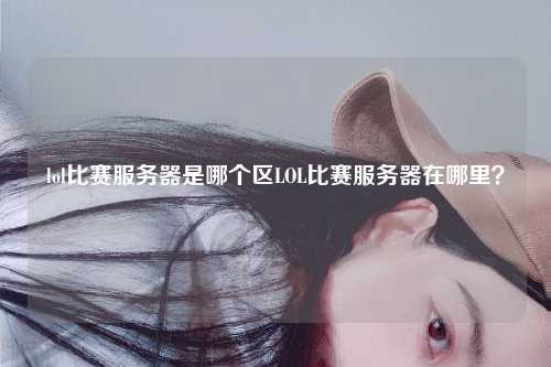 lol比赛服务器是哪个区LOL比赛服务器在哪里？