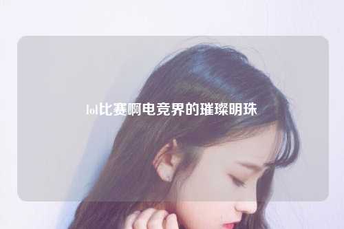 lol比赛啊电竞界的璀璨明珠