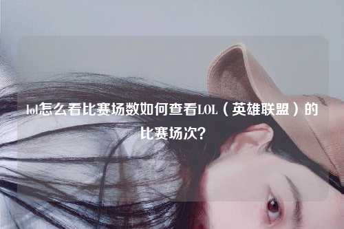 lol怎么看比赛场数如何查看LOL（英雄联盟）的比赛场次？