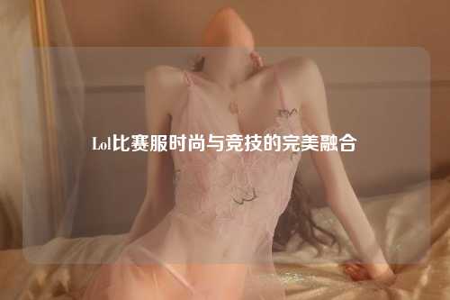 Lol比赛服时尚与竞技的完美融合