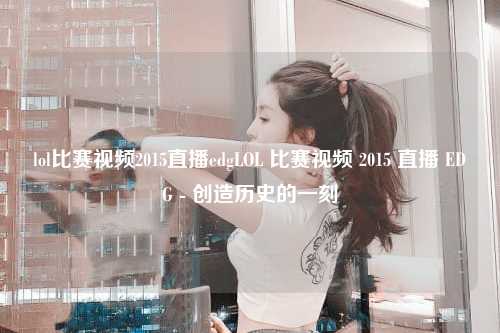 lol比赛视频2015直播edgLOL 比赛视频 2015 直播 EDG - 创造历史的一刻