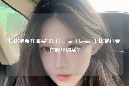 lol比赛票在哪买LOL（League of Legends）比赛门票在哪里购买？