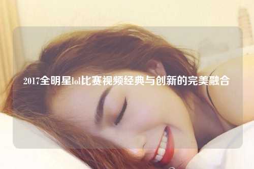 2017全明星lol比赛视频经典与创新的完美融合
