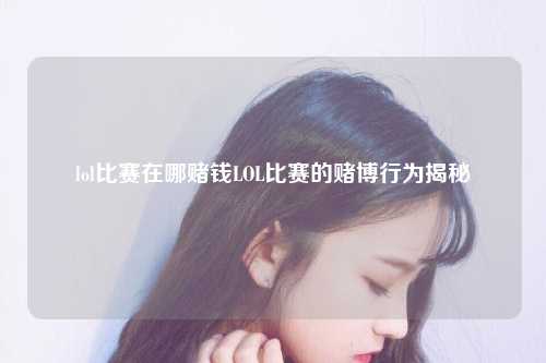 lol比赛在哪赌钱LOL比赛的赌博行为揭秘