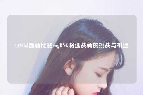 2025lol最新比赛rngRNG将迎战新的挑战与机遇