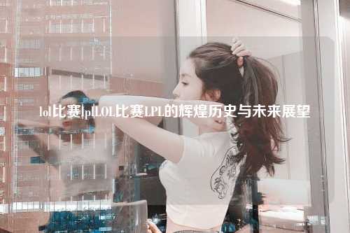 lol比赛lplLOL比赛LPL的辉煌历史与未来展望
