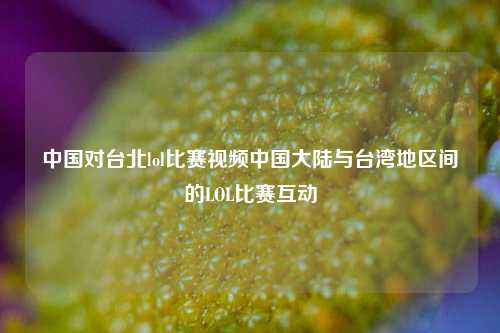 中国对台北lol比赛视频中国大陆与台湾地区间的LOL比赛互动