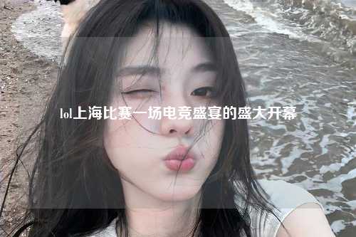 lol上海比赛一场电竞盛宴的盛大开幕