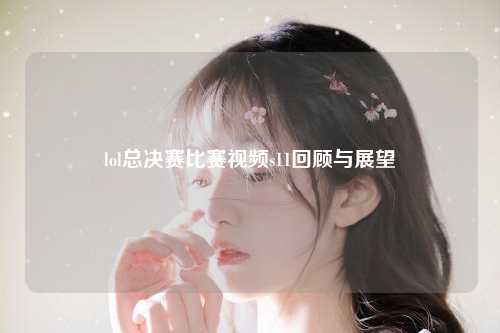 lol总决赛比赛视频s11回顾与展望