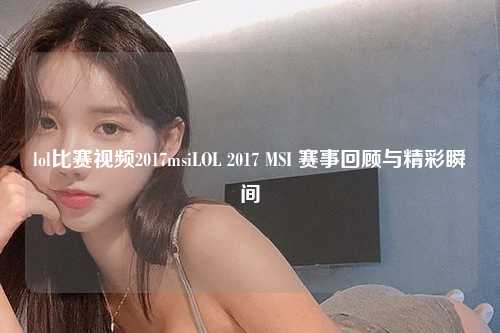lol比赛视频2017msiLOL 2017 MSI 赛事回顾与精彩瞬间