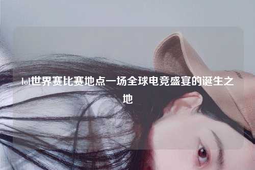 lol世界赛比赛地点一场全球电竞盛宴的诞生之地