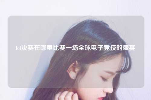 lol决赛在哪里比赛一场全球电子竞技的盛宴