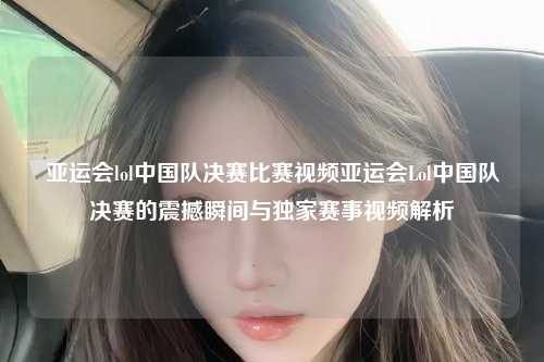 亚运会lol中国队决赛比赛视频亚运会Lol中国队决赛的震撼瞬间与独家赛事视频解析