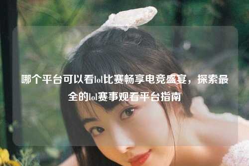 哪个平台可以看lol比赛畅享电竞盛宴，探索最全的lol赛事观看平台指南