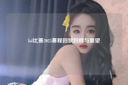 lol比赛2025赛程回放回顾与展望
