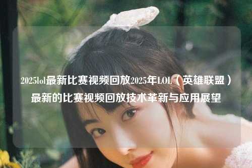 2025lol最新比赛视频回放2025年LOL（英雄联盟）最新的比赛视频回放技术革新与应用展望