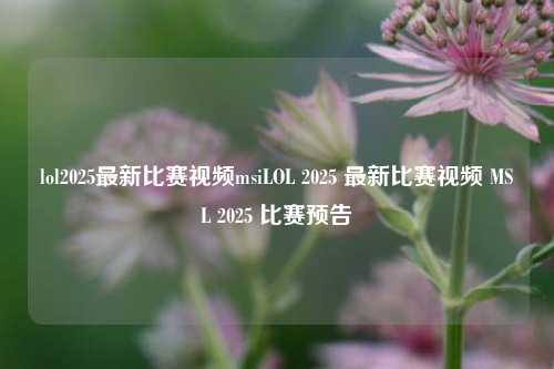 lol2025最新比赛视频msiLOL 2025 最新比赛视频 MSL 2025 比赛预告